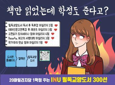 책만 읽었는데 학점도 준다고? 필독교양도서 독서 후 독후감 마일리지 2점 테마인문고전특강 후 레포트 마일리지 3점 고전읽기 토의세미나 참여 마일리지 4점 Resena,최고의 서평대회 마일리지 3점 작가와의 만남 참여 마일리지 1점 도서관 홈페이지 컬렉션 필독교약도서 20마일리지당 1학점 주는 INU 필독교양도서 300선